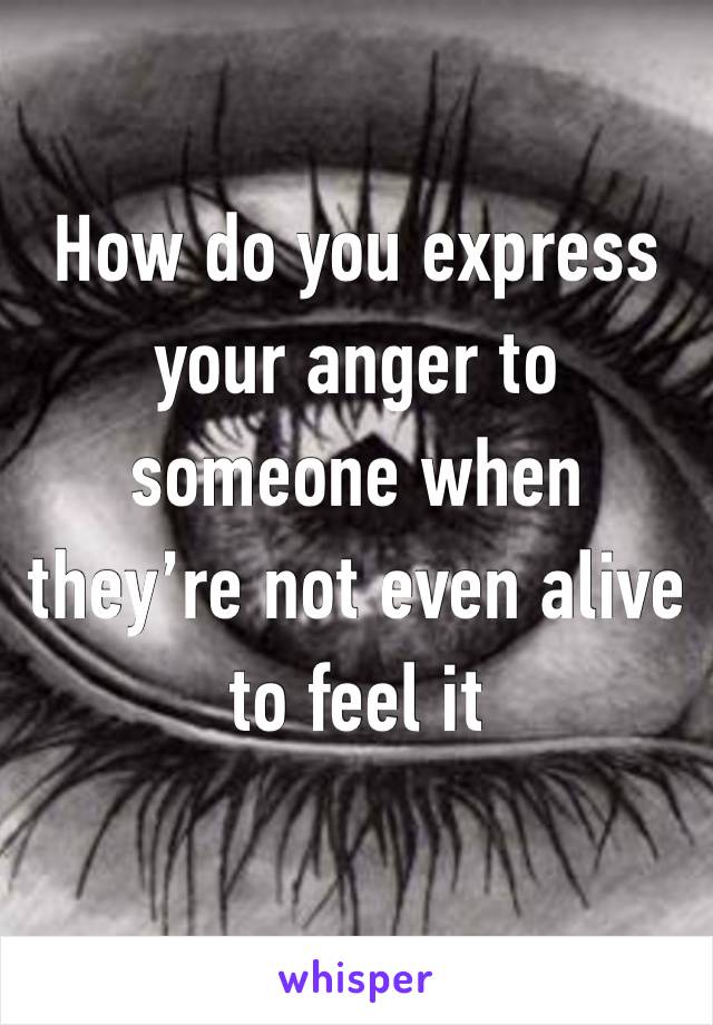 How do you express your anger to someone when they’re not even alive to feel it