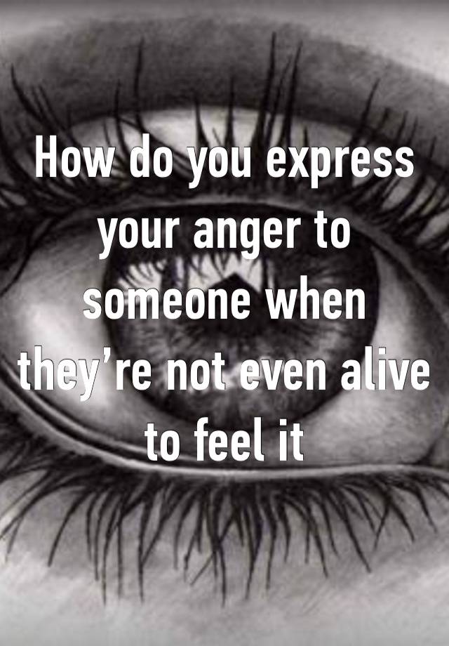 How do you express your anger to someone when they’re not even alive to feel it