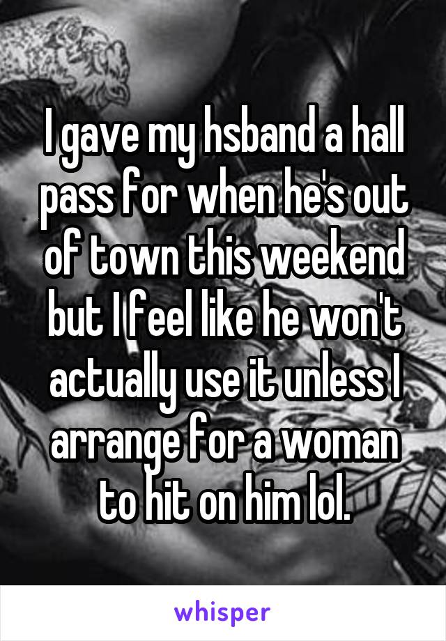 I gave my hsband a hall pass for when he's out of town this weekend but I feel like he won't actually use it unless I arrange for a woman to hit on him lol.