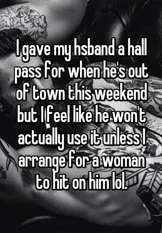 I gave my hsband a hall pass for when he's out of town this weekend but I feel like he won't actually use it unless I arrange for a woman to hit on him lol.