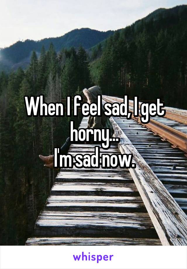 When I feel sad, I get horny...
I'm sad now.