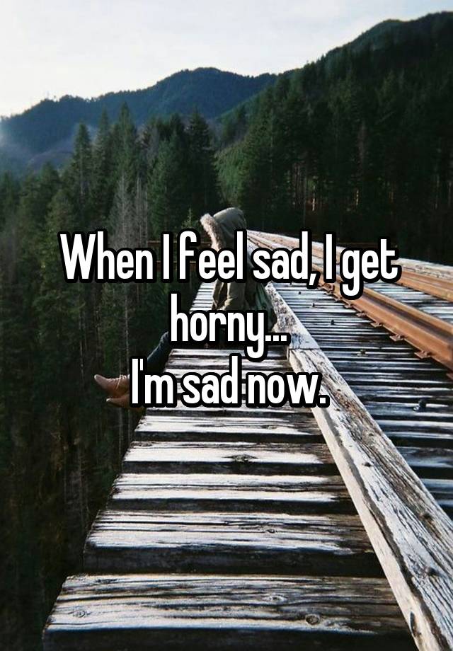 When I feel sad, I get horny...
I'm sad now.