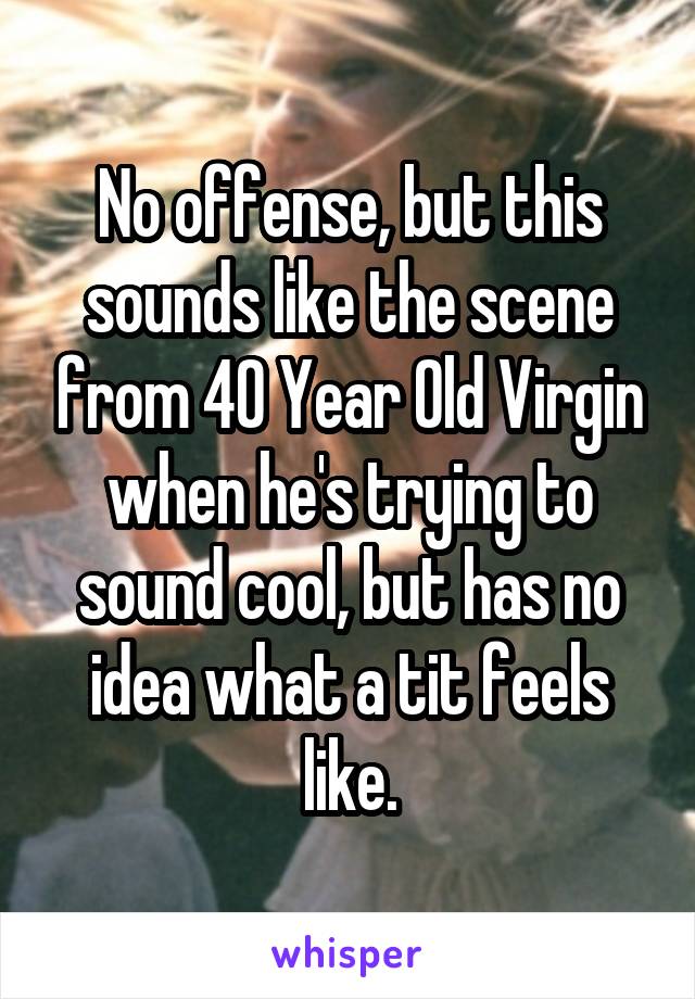 No offense, but this sounds like the scene from 40 Year Old Virgin when he's trying to sound cool, but has no idea what a tit feels like.