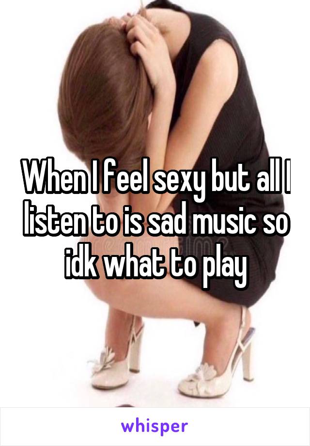 When I feel sexy but all I listen to is sad music so idk what to play