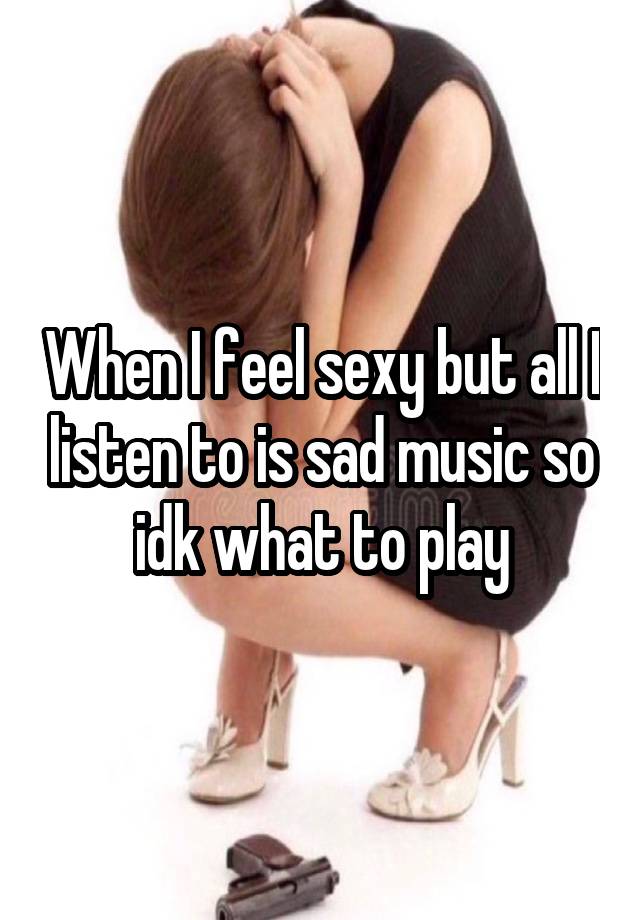 When I feel sexy but all I listen to is sad music so idk what to play