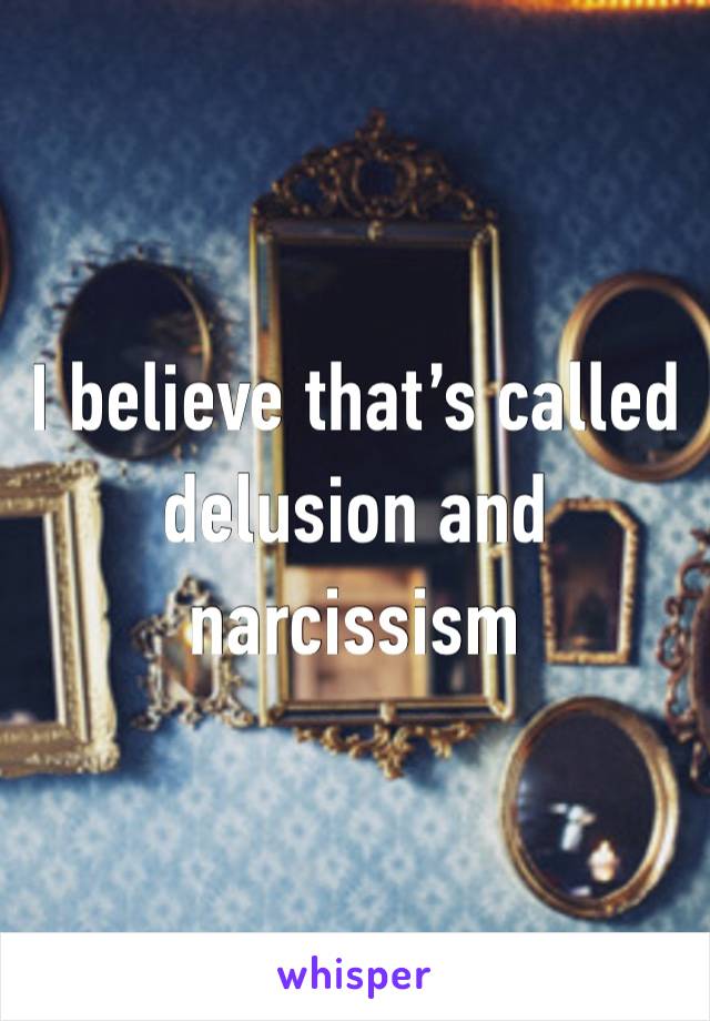 I believe that’s called delusion and narcissism