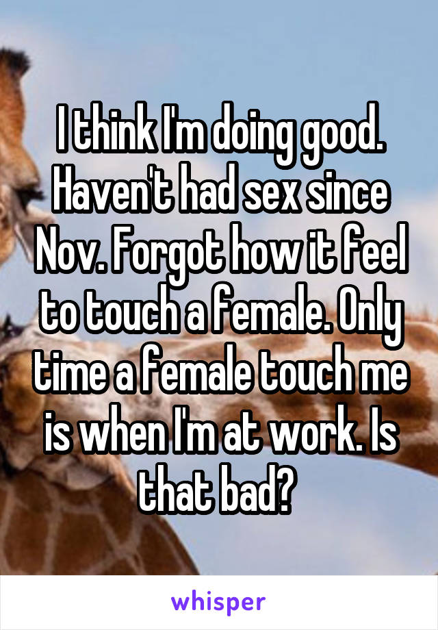 I think I'm doing good. Haven't had sex since Nov. Forgot how it feel to touch a female. Only time a female touch me is when I'm at work. Is that bad? 