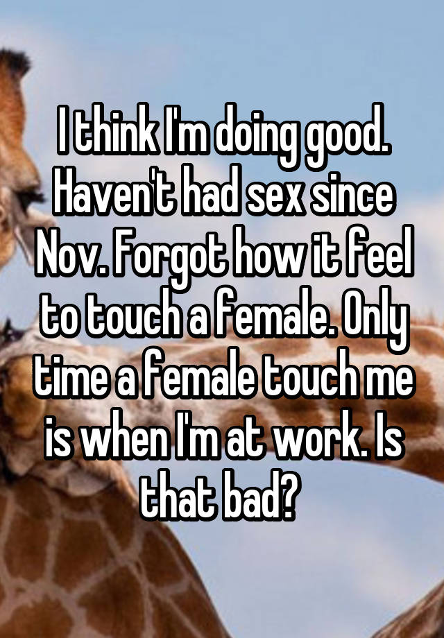 I think I'm doing good. Haven't had sex since Nov. Forgot how it feel to touch a female. Only time a female touch me is when I'm at work. Is that bad? 