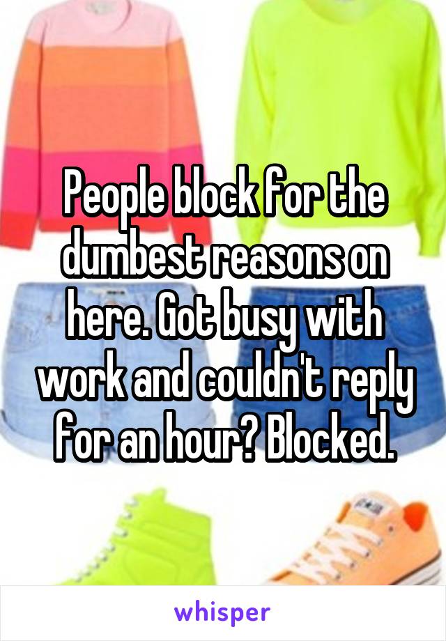 People block for the dumbest reasons on here. Got busy with work and couldn't reply for an hour? Blocked.