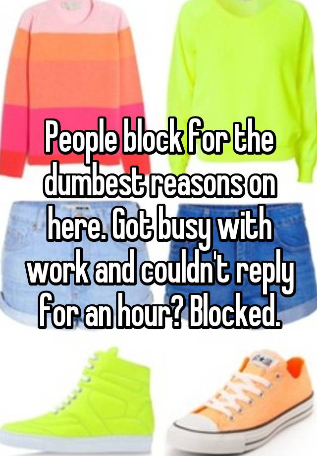 People block for the dumbest reasons on here. Got busy with work and couldn't reply for an hour? Blocked.