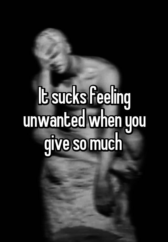 It sucks feeling unwanted when you give so much 