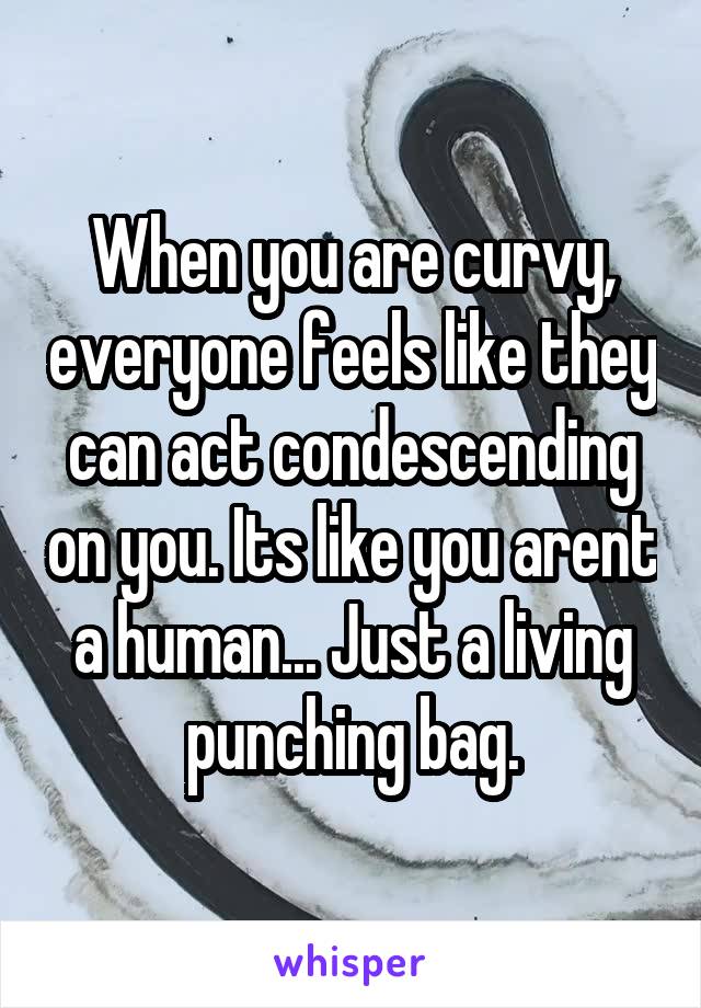 When you are curvy, everyone feels like they can act condescending on you. Its like you arent a human... Just a living punching bag.