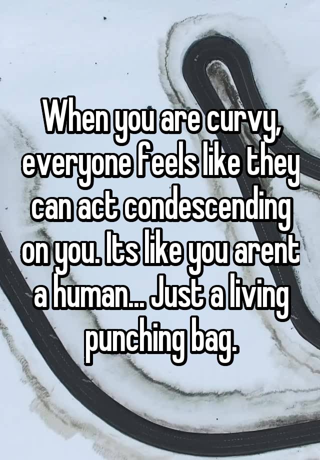 When you are curvy, everyone feels like they can act condescending on you. Its like you arent a human... Just a living punching bag.