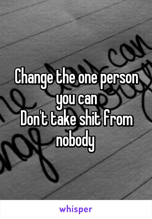 Change the one person you can
Don't take shit from nobody 