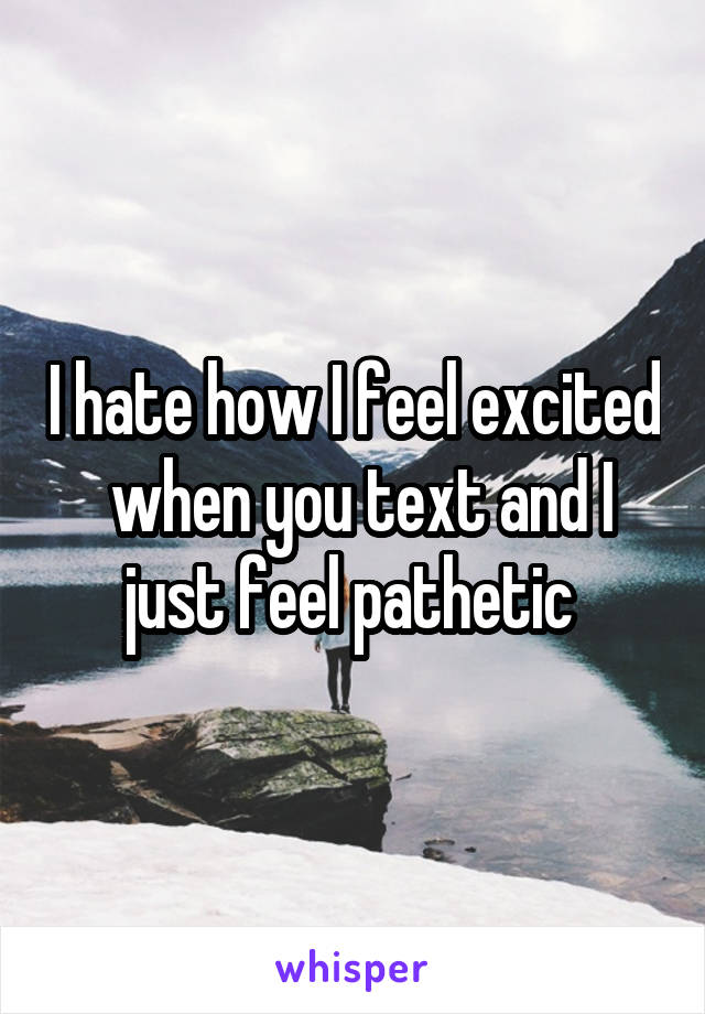 I hate how I feel excited  when you text and I just feel pathetic 