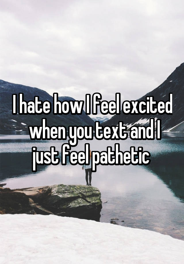 I hate how I feel excited  when you text and I just feel pathetic 