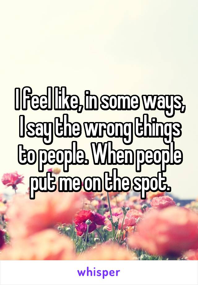 I feel like, in some ways, I say the wrong things to people. When people put me on the spot.