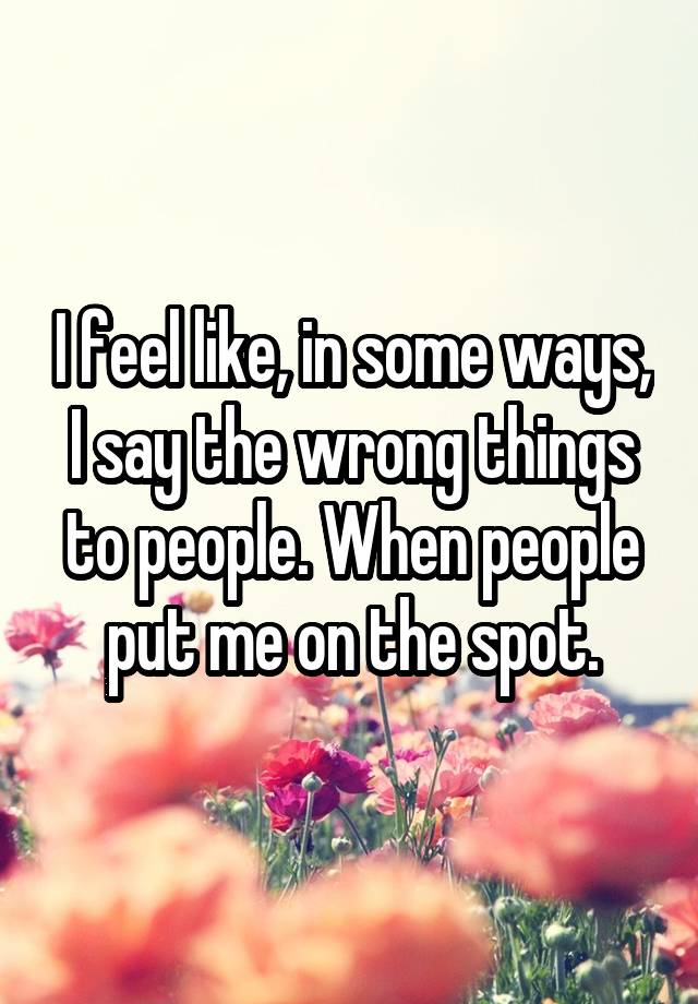 I feel like, in some ways, I say the wrong things to people. When people put me on the spot.