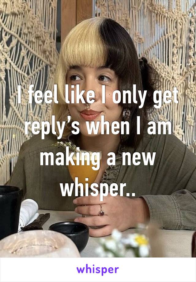 I feel like I only get reply’s when I am making a new whisper..