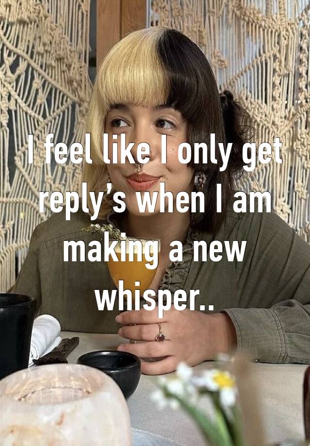 I feel like I only get reply’s when I am making a new whisper..