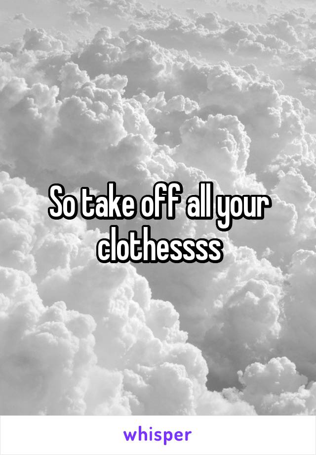 So take off all your clothessss