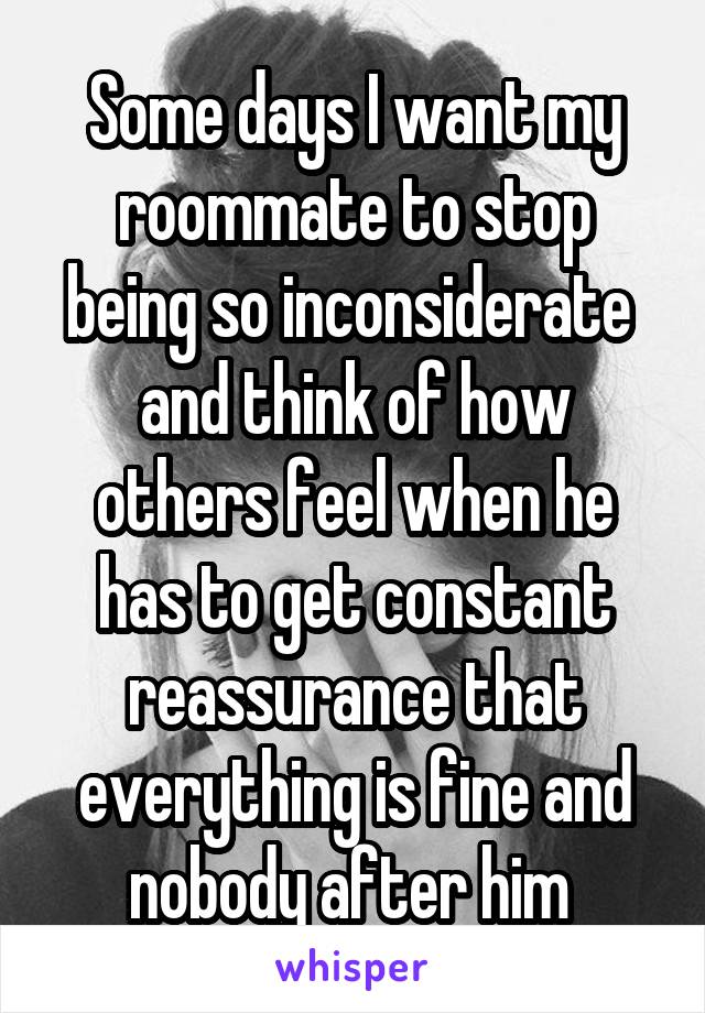 Some days I want my roommate to stop being so inconsiderate  and think of how others feel when he has to get constant reassurance that everything is fine and nobody after him 