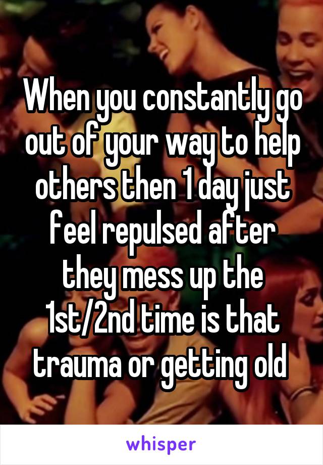 When you constantly go out of your way to help others then 1 day just feel repulsed after they mess up the 1st/2nd time is that trauma or getting old 