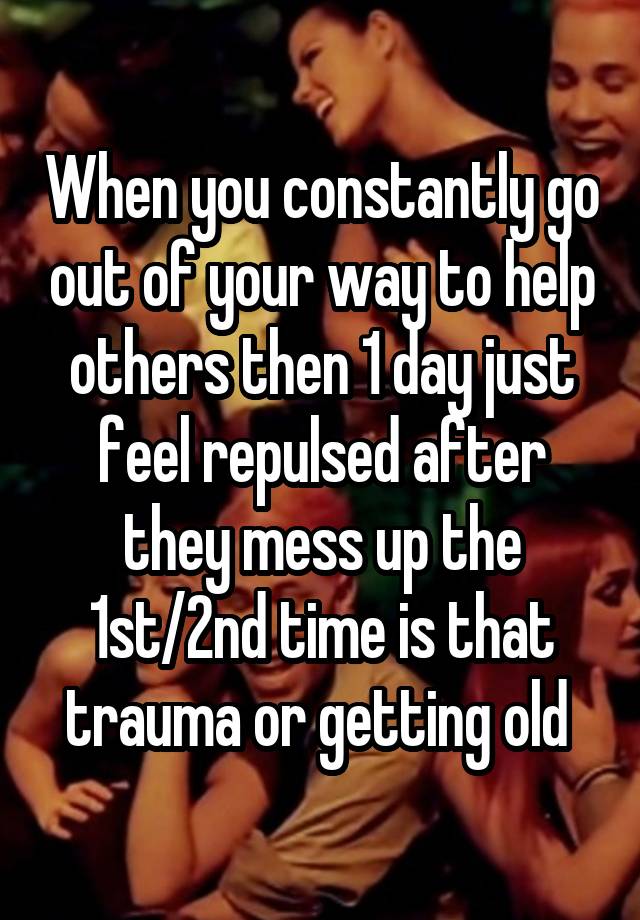 When you constantly go out of your way to help others then 1 day just feel repulsed after they mess up the 1st/2nd time is that trauma or getting old 