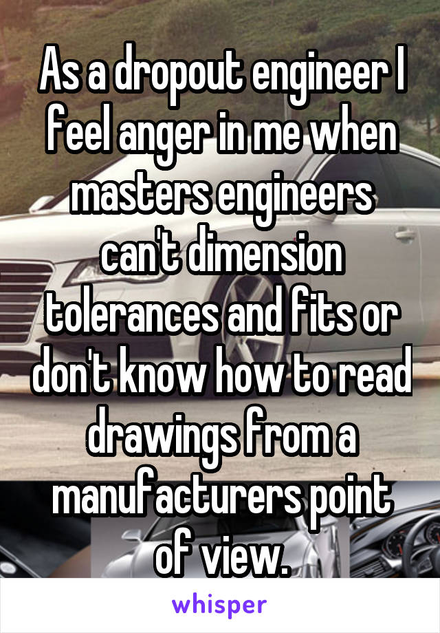 As a dropout engineer I feel anger in me when masters engineers can't dimension tolerances and fits or don't know how to read drawings from a manufacturers point of view.