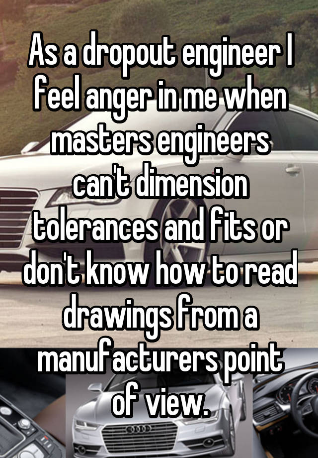 As a dropout engineer I feel anger in me when masters engineers can't dimension tolerances and fits or don't know how to read drawings from a manufacturers point of view.