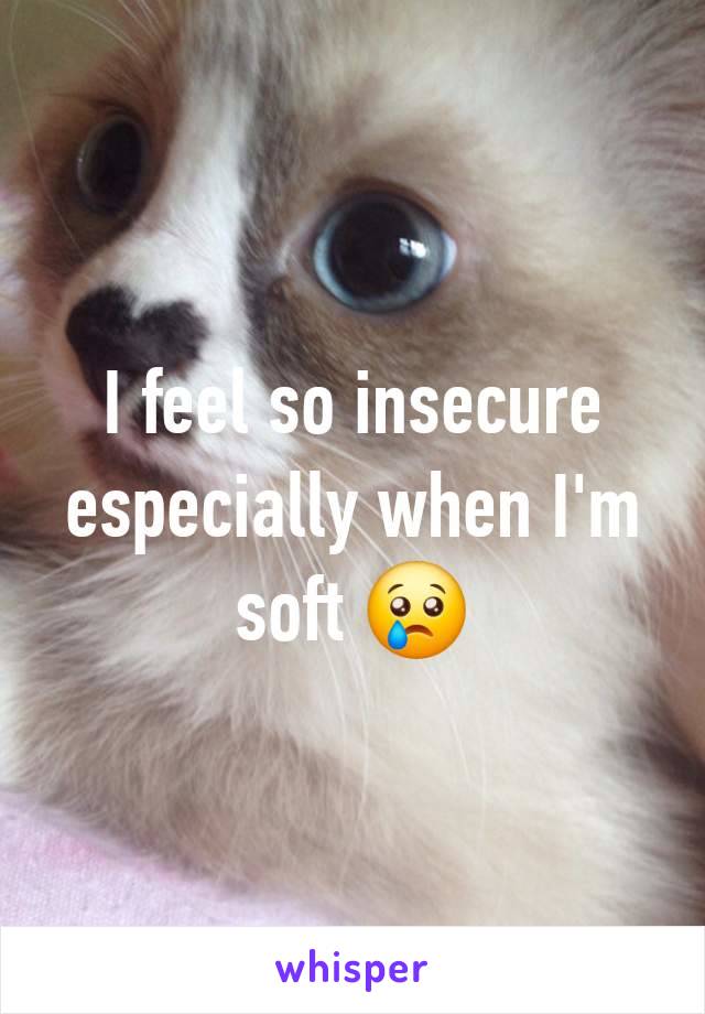 I feel so insecure especially when I'm soft 😢