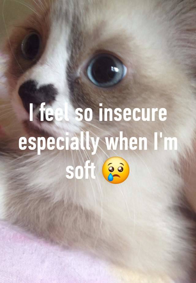 I feel so insecure especially when I'm soft 😢