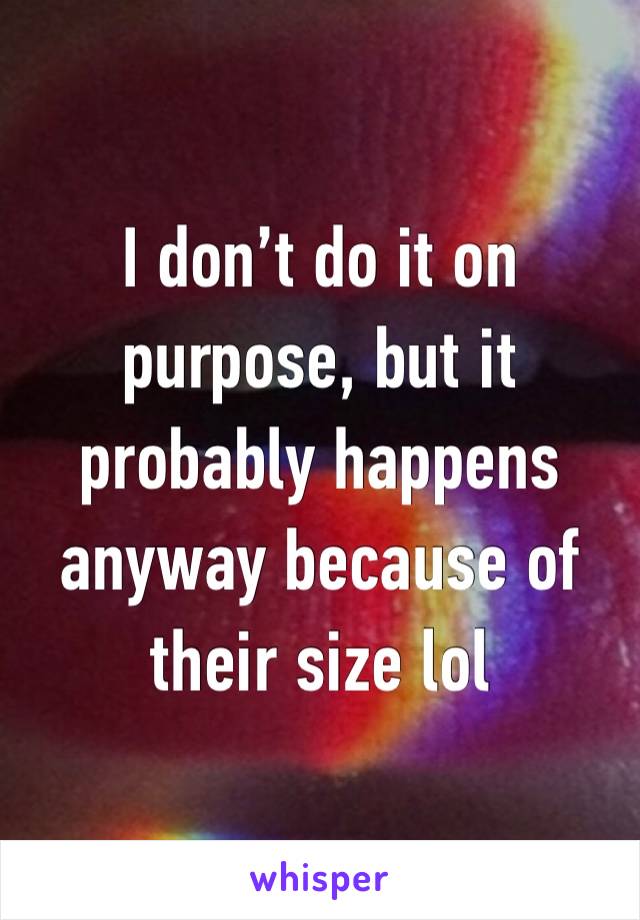 I don’t do it on purpose, but it probably happens anyway because of their size lol