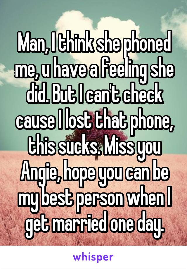 Man, I think she phoned me, u have a feeling she did. But I can't check cause I lost that phone, this sucks. Miss you Angie, hope you can be my best person when I get married one day.