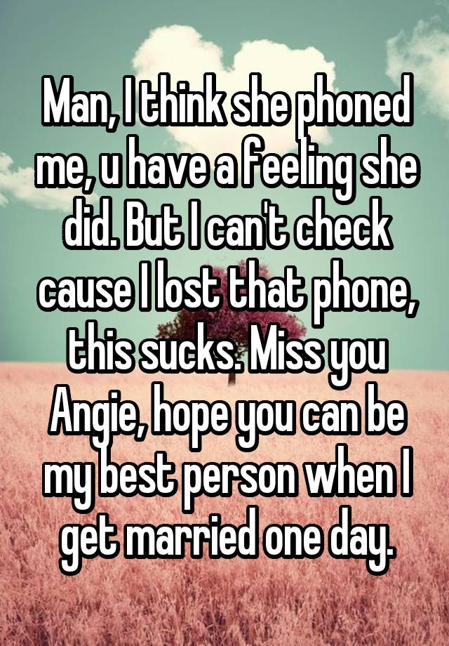 Man, I think she phoned me, u have a feeling she did. But I can't check cause I lost that phone, this sucks. Miss you Angie, hope you can be my best person when I get married one day.