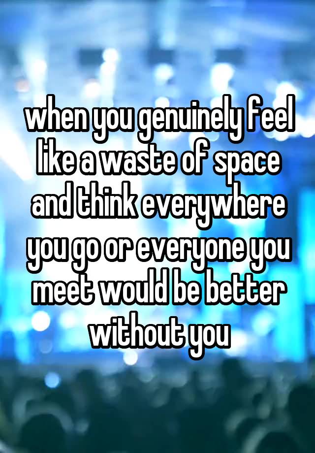 when you genuinely feel like a waste of space and think everywhere you go or everyone you meet would be better without you