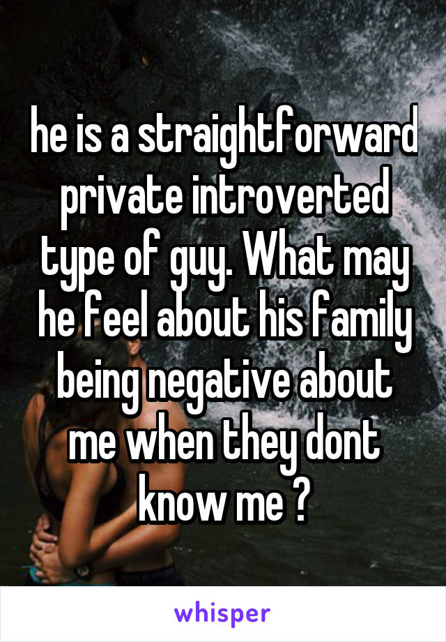 he is a straightforward private introverted type of guy. What may he feel about his family being negative about me when they dont know me ?