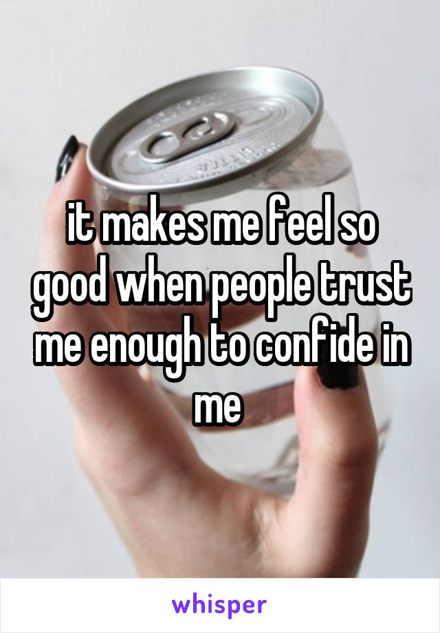 it makes me feel so good when people trust me enough to confide in me 