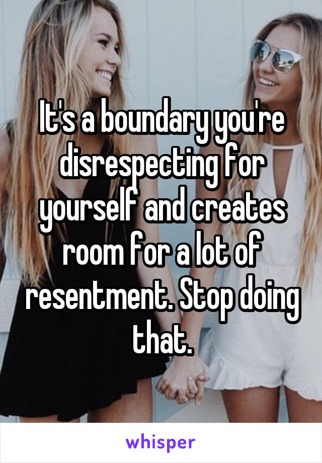 It's a boundary you're disrespecting for yourself and creates room for a lot of resentment. Stop doing that.