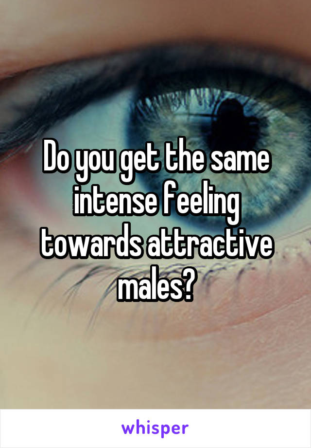 Do you get the same intense feeling towards attractive males?