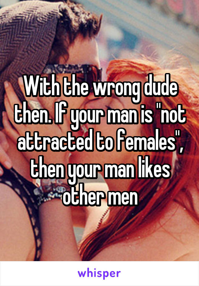 With the wrong dude then. If your man is "not attracted to females", then your man likes other men