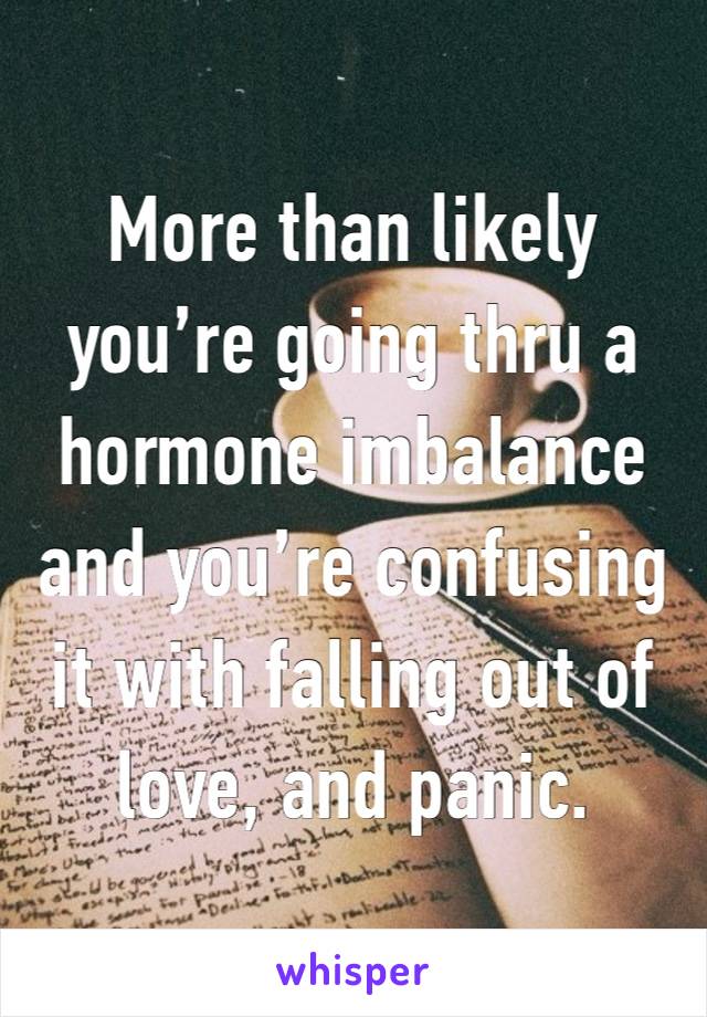 More than likely you’re going thru a hormone imbalance and you’re confusing it with falling out of love, and panic.