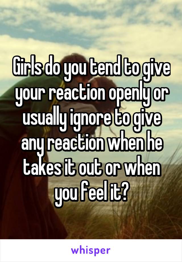 Girls do you tend to give your reaction openly or usually ignore to give any reaction when he takes it out or when you feel it?