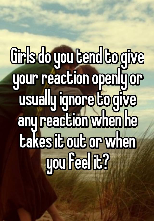 Girls do you tend to give your reaction openly or usually ignore to give any reaction when he takes it out or when you feel it?