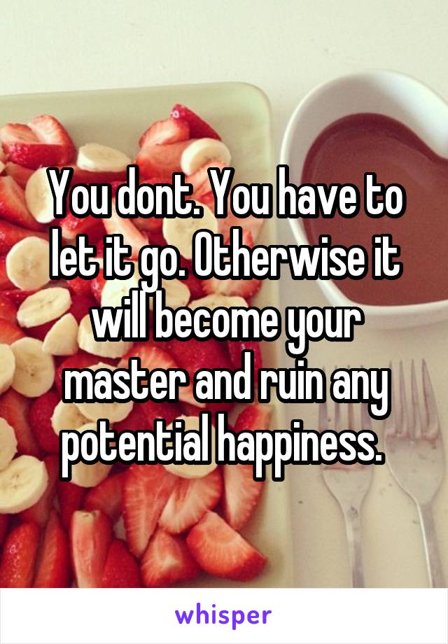 You dont. You have to let it go. Otherwise it will become your master and ruin any potential happiness. 