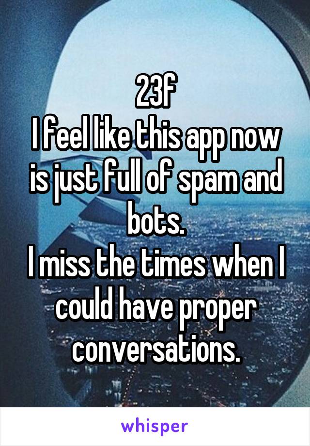 23f
I feel like this app now is just full of spam and bots.
I miss the times when I could have proper conversations.