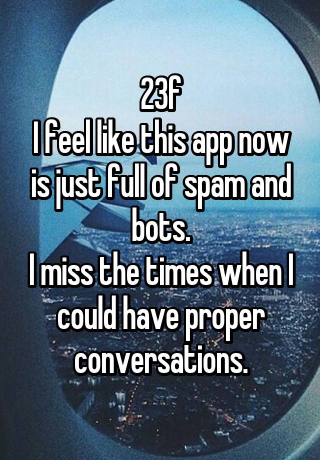 23f
I feel like this app now is just full of spam and bots.
I miss the times when I could have proper conversations.