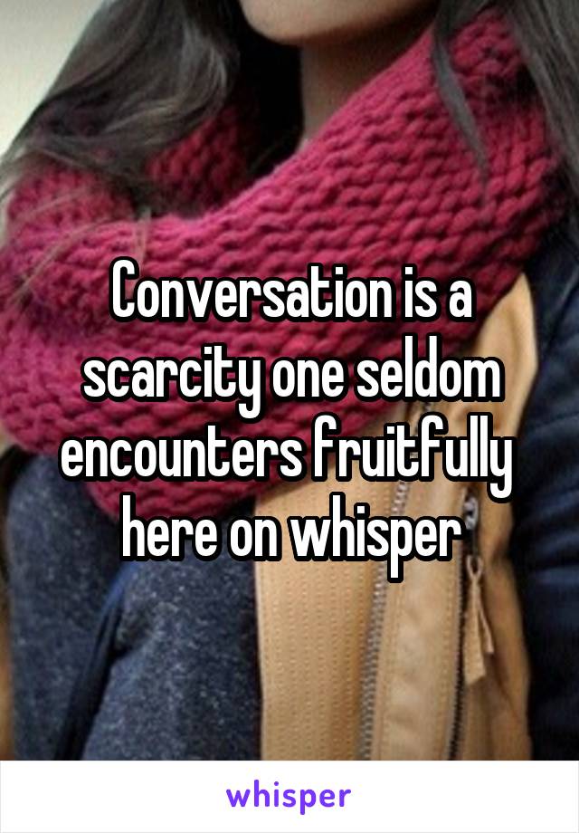 Conversation is a scarcity one seldom encounters fruitfully 
here on whisper