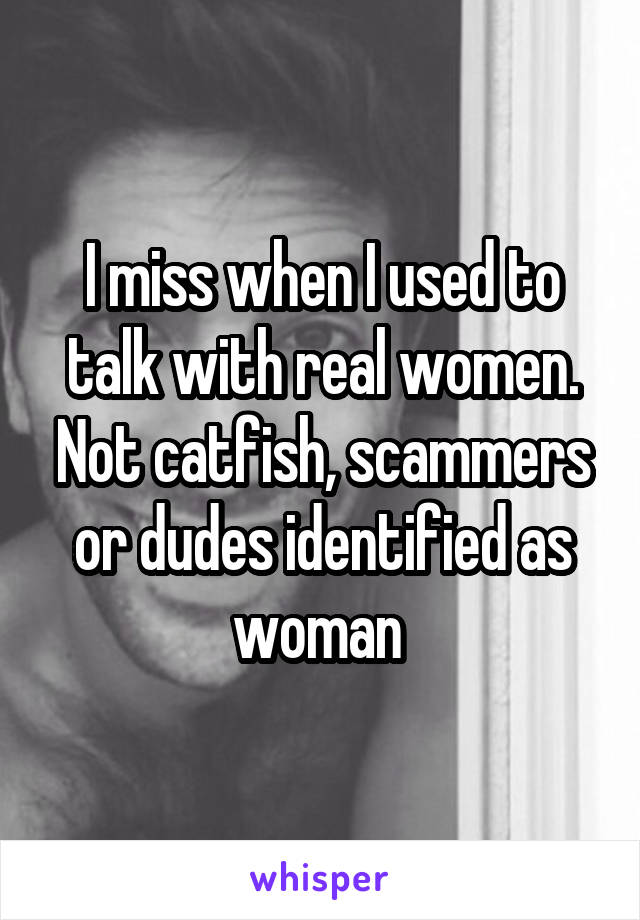 I miss when I used to talk with real women. Not catfish, scammers or dudes identified as woman 