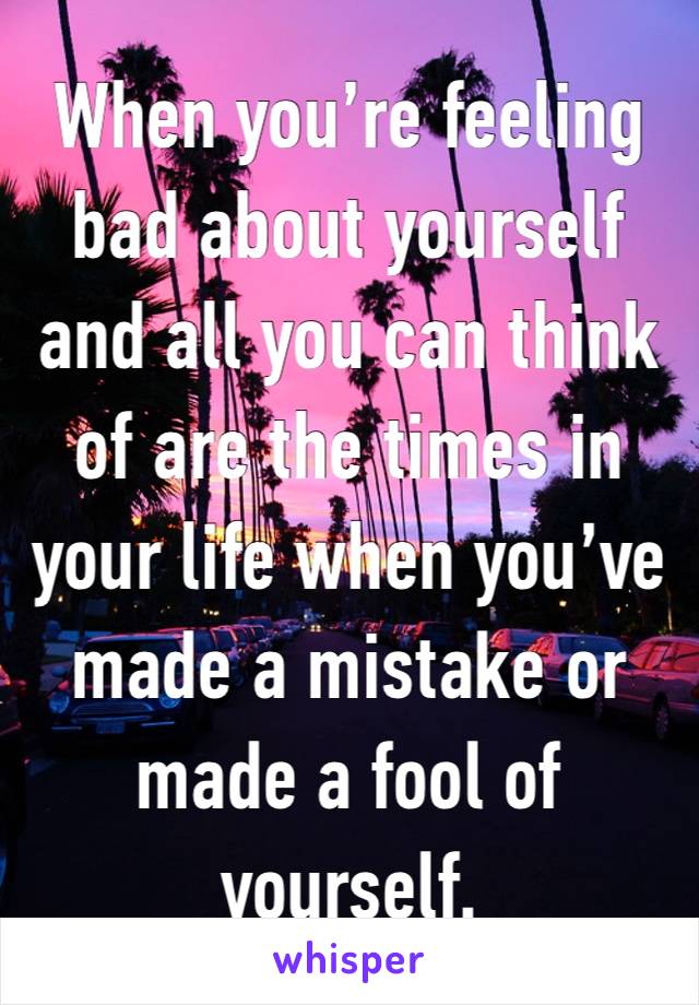 When you’re feeling bad about yourself and all you can think of are the times in your life when you’ve made a mistake or made a fool of yourself. 